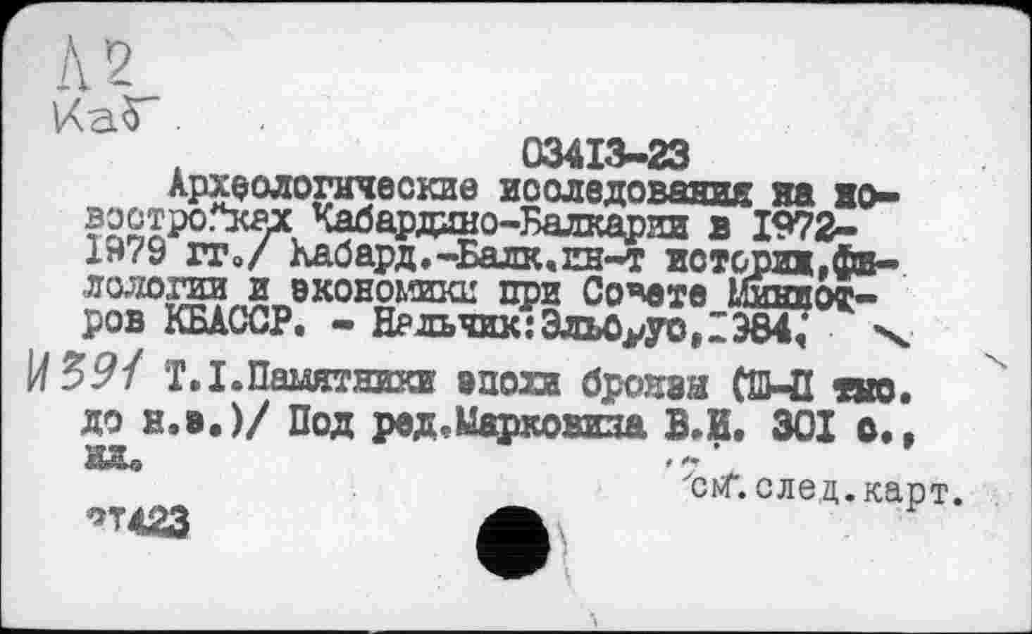 ﻿
03413-23
Археологические исследования на но-востро.*ках Кабардино-Балкарии в 1972-1979 ГТ»/ Кабард.-Балк.ин-т истсриж,филологии и экономики при Совете Ьшкиот-ров КБАССР. - Нальчик:ЭльОууо,1384,	\
T.I. Памятники эпохи броней СШ-П «но. до н.э.)/ Под реД'Ыарковнза ВЛ. 301 о.,
"ont. след. карт.
°т<23